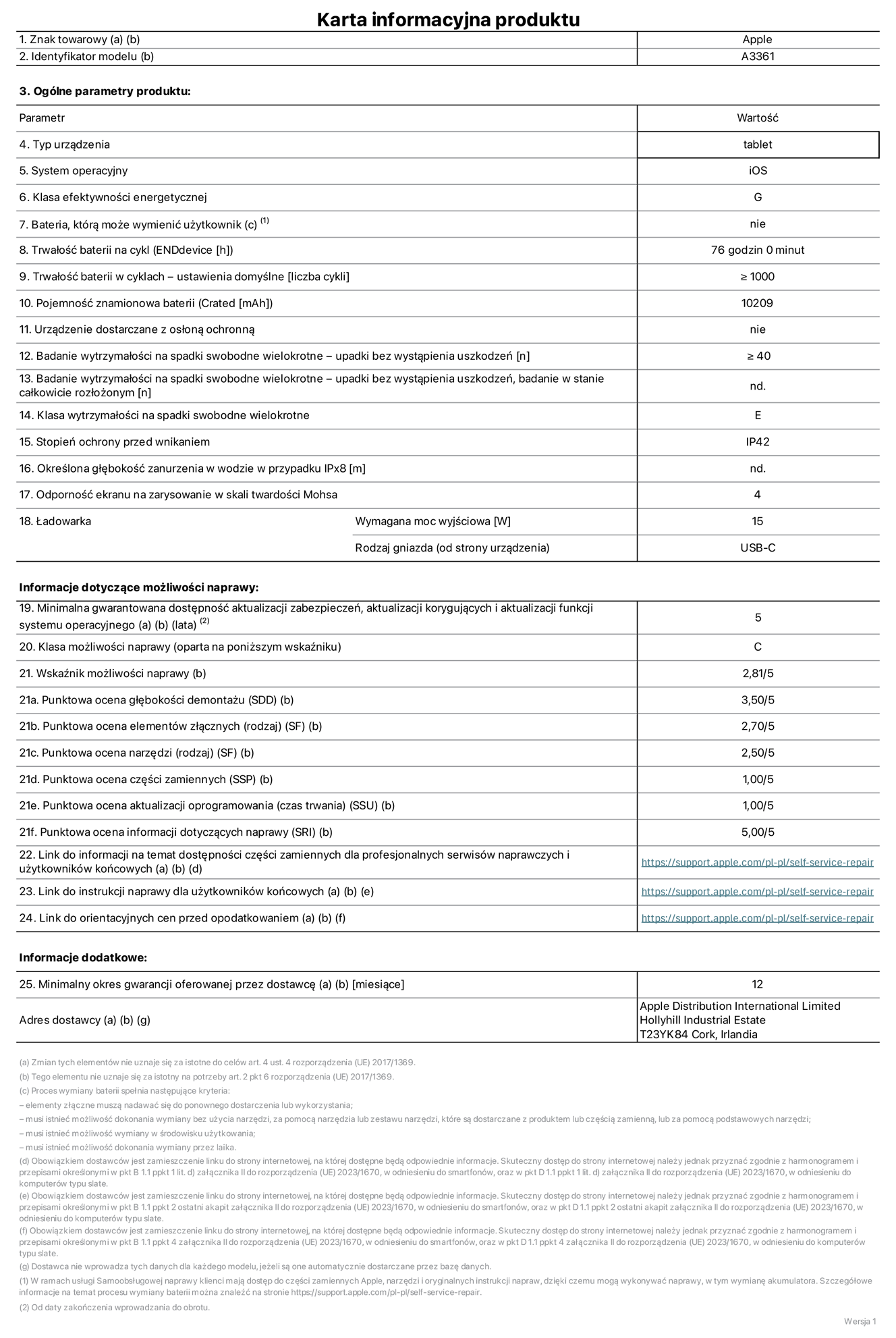Karta informacyjna produktu dla iPada Pro 13 cali (M5) (Wi‑Fi + Cellular), model A3361. Dostawca: Apple Distribution International Limited, Hollyhill Industrial Estate. Cork, Irlandia T23 YK84. Rodzaj urządzenia: tablet. System operacyjny: iOS. Klasa efektywności energetycznej: G. Możliwość wymiany baterii przez użytkownika: nie. Trwałość baterii na cykl: 76 godzin. Trwałość baterii w cyklach (liczba cykli ładowania przy domyślnych ustawieniach): większa lub równa 1000. Znamionowa pojemność baterii: 10 209 miliamperogodzin. Dostarczany z nakładką ochronną: nie. Wytrzymałość na spadki swobodne wielokrotne (liczba upadków bez awarii): większa lub równa 40. Wytrzymałość na spadki swobodne wielokrotne (liczba upadków bez awarii przy całkowitym rozłożeniu urządzenia): nie dotyczy. Klasa wytrzymałości na wielokrotne upadki: E. Stopień ochrony przed wnikaniem: IP42. Określona głębokość zanurzenia w wodzie w przypadku IPx8: nie dotyczy. Odporność ekranu na zarysowania (skala twardości Mohsa):  4. Minimalna moc wyjściowa ładowarki: 15 W. Typ złącza ładowarki (przy urządzeniu): USB‑C. Minimalny gwarantowany okres dostępności aktualizacji zabezpieczeń systemu operacyjnego, poprawek i nowych funkcji: 5 lat. Klasa możliwości naprawy: C. Wskaźnik możliwości naprawy: 2,81/5. Ocena głębokości demontażu (SDD):  3,50/5. Ocena elementów złącznych: 2,70/5. Ocena narzędzi: 2,50/5. Ocena części zamiennych: 1,00/5. Ocena aktualizacji oprogramowania: 1,00/5. Ocena informacji dotyczących naprawy: 5,00/5. Link do informacji o dostępności części zamiennych dla serwisantów i użytkowników końcowych: https://support.apple.com/self-service-repair. Link do instrukcji napraw dla użytkowników końcowych: https://support.apple.com/self-service-repair. Link do orientacyjnych cen bez podatku: https://support.apple.com/self-service-repair. Obowiązuje 12‑miesięczna gwarancja ogólna.